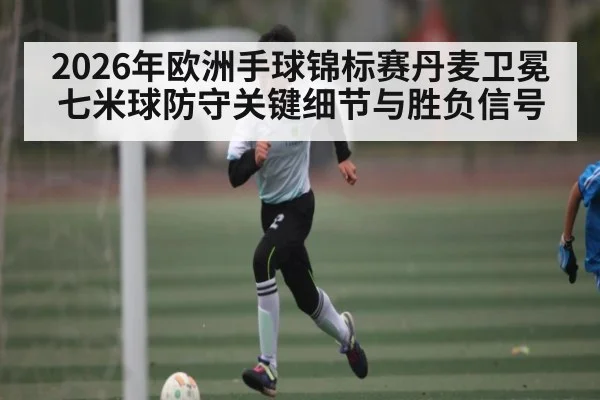 2026年欧洲手球锦标赛丹麦卫冕七米球防守关键细节与胜负信号（kaiyun）